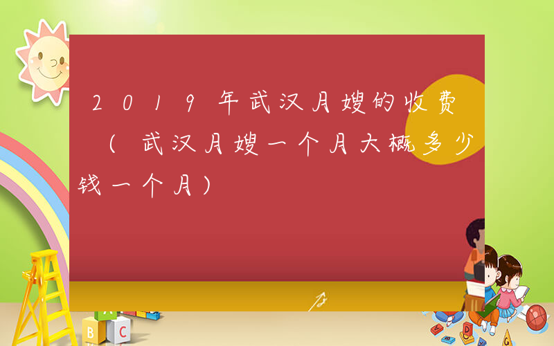 2019年武汉月嫂的收费 (武汉月嫂一个月大概多少钱一个月)